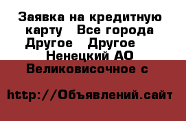 Заявка на кредитную карту - Все города Другое » Другое   . Ненецкий АО,Великовисочное с.